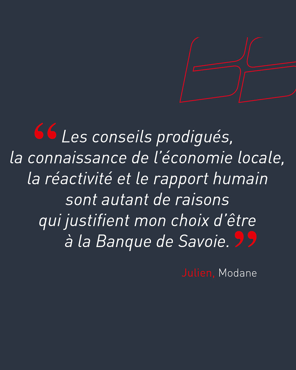 "Les conseils prodigu&eacute;s, la connaissance de l&rsquo;&eacute;conomie locale, la r&eacute;activit&eacute; et le rapport humain sont autant de raisons qui justifient mon choix d&rsquo;&ecirc;tre &agrave; la Banque de Savoie." de Julien, client de l'agence de Modane.