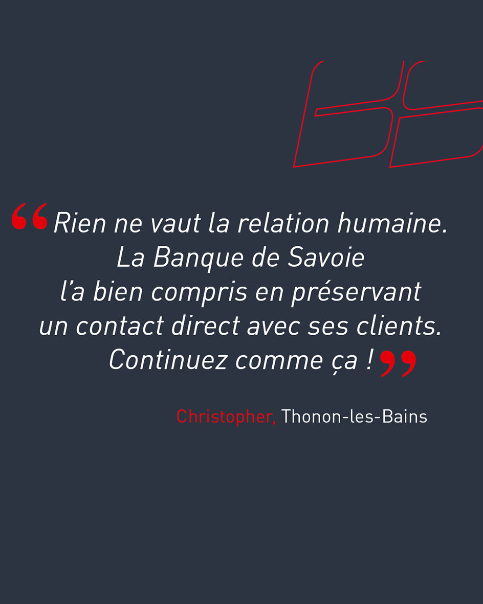 "Rien ne vaut la relation humaine. La Banque de Savoie l&rsquo;a bien compris en pr&eacute;servant un contact direct avec ses clients. Continuez comme &ccedil;a !" de Christopher, client de l'agence de Thonon-les-Bains.
