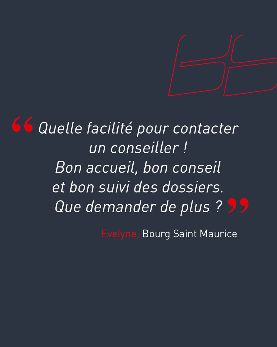 "Quelle facilit&eacute; pour contacter un conseiller ! Bon accueil, bon conseil et bon suivi des dossiers. Que demander de plus ?" d'Evelyne, cliente de l'agence de Bourg Saint Maurice.