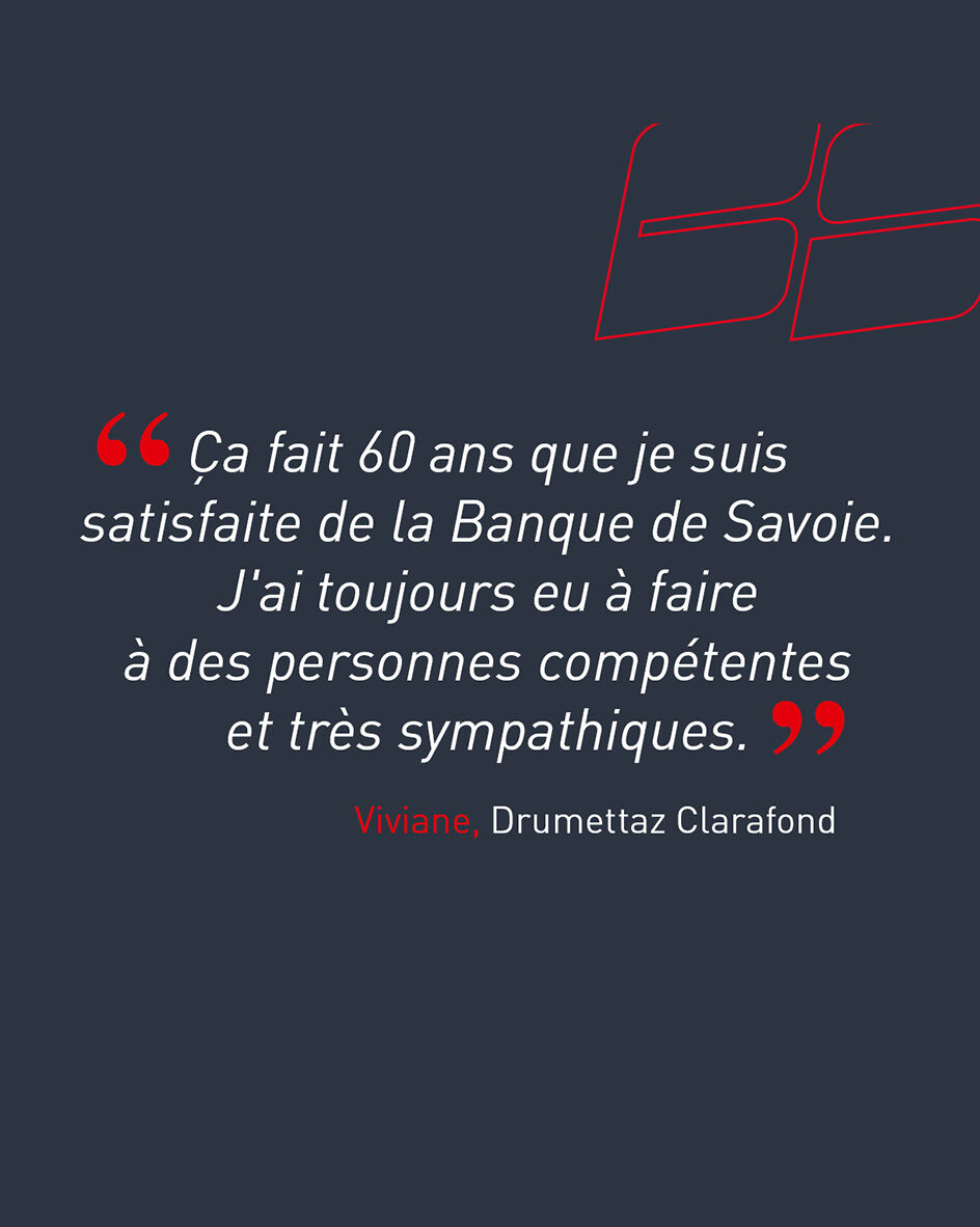 "&Ccedil;a fait 60 ans que je suis satisfaite de la Banque de Savoie. J'ai toujours eu &agrave; faire &agrave; des personnes comp&eacute;tentes et tr&egrave;s sympathiques." de Viviane, cliente de l'agence de Drumettaz-Clarafond.